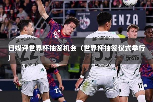 日媒评世界杯抽签机会（世界杯抽签仪式举行）