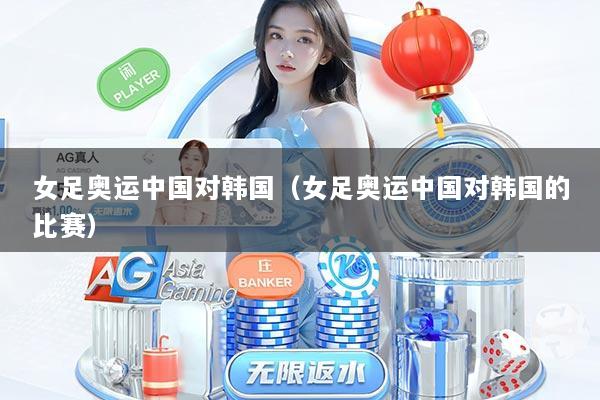 女足奥运中国对韩国（女足奥运中国对韩国的比赛）