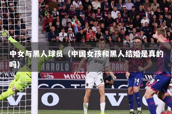 中女与黑人球员（中国女孩和黑人结婚是真的吗）