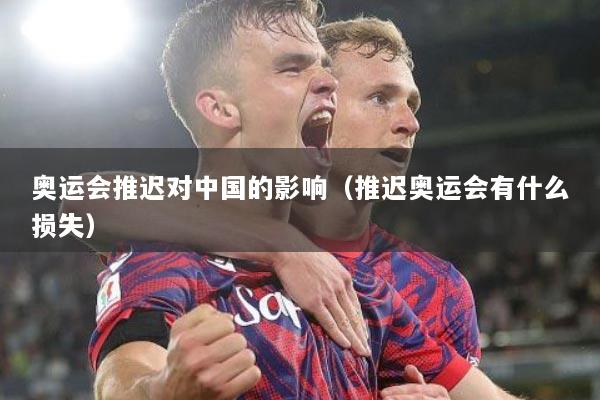 奥运会推迟对中国的影响（推迟奥运会有什么损失）