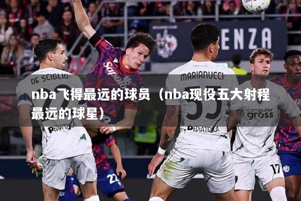 nba飞得最远的球员（nba现役五大射程最远的球星）