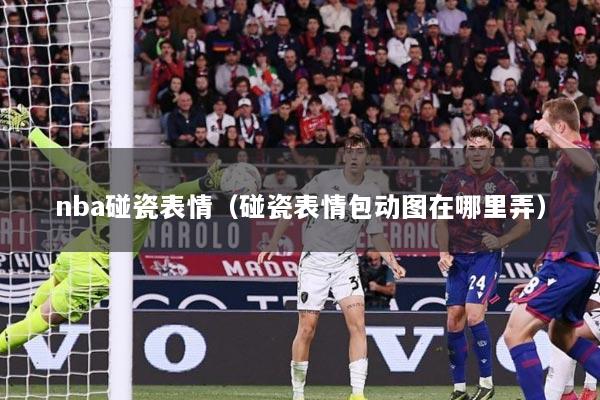 nba碰瓷表情（碰瓷表情包动图在哪里弄）